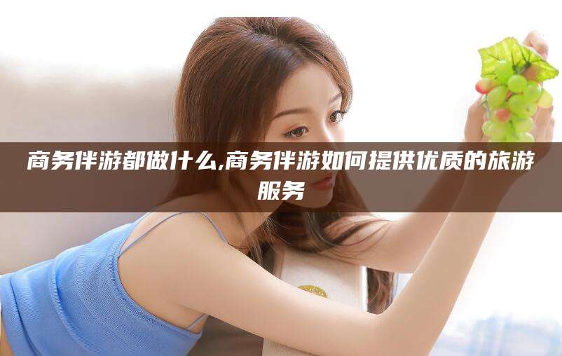 通化商务伴游都做什么,商务伴游如何提供优质的旅游服务