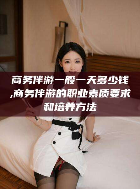 通化商务伴游一般一天多少钱,商务伴游的职业素质要求和培养方法