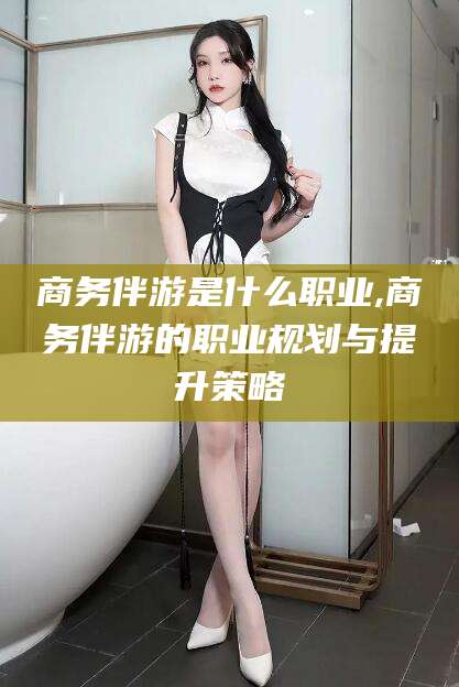 通化商务伴游是什么职业,商务伴游的职业规划与提升策略