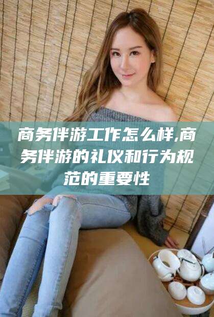 通化商务伴游工作怎么样,商务伴游的礼仪和行为规范的重要性