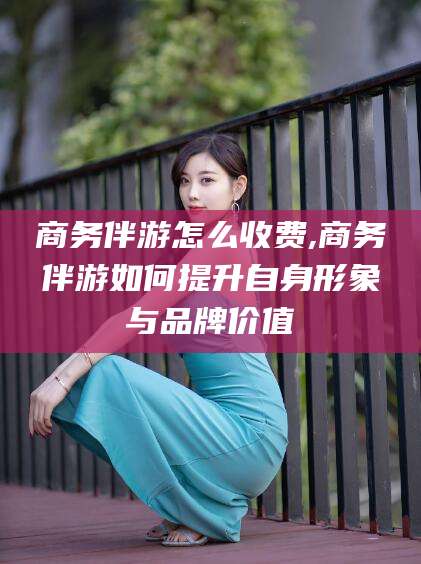 通化商务伴游怎么收费,商务伴游如何提升自身形象与品牌价值