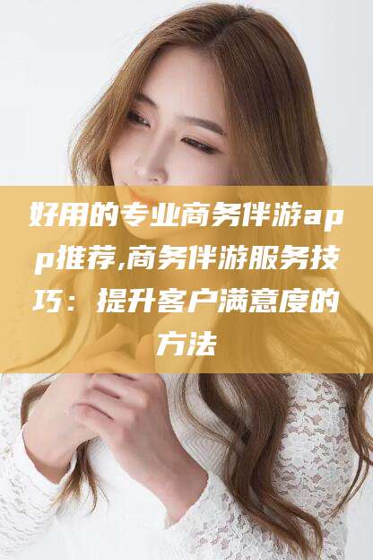 通化好用的专业商务伴游app推荐,商务伴游服务技巧：提升客户满意度的方法