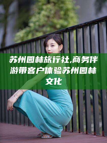 通化苏州园林旅行社,商务伴游带客户体验苏州园林文化