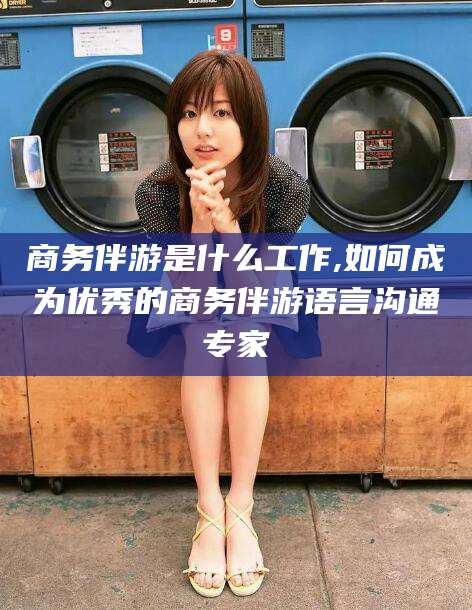 通化商务伴游是什么工作,如何成为优秀的商务伴游语言沟通专家