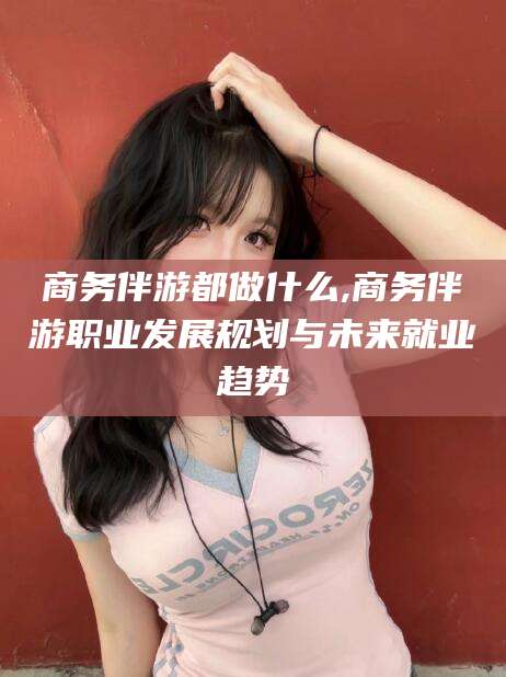 通化商务伴游都做什么,商务伴游职业发展规划与未来就业趋势