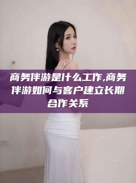 通化商务伴游是什么工作,商务伴游如何与客户建立长期合作关系