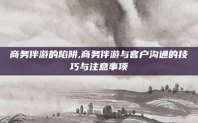 通化商务伴游的陷阱,商务伴游与客户沟通的技巧与注意事项