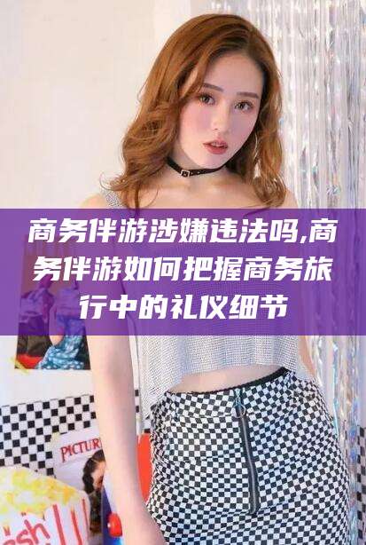 通化商务伴游涉嫌违法吗,商务伴游如何把握商务旅行中的礼仪细节