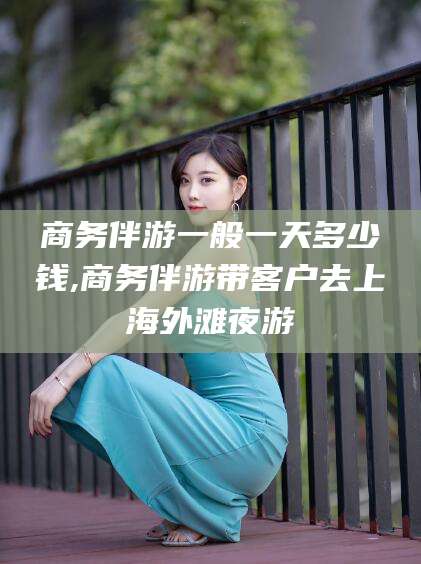 通化商务伴游一般一天多少钱,商务伴游带客户去上海外滩夜游