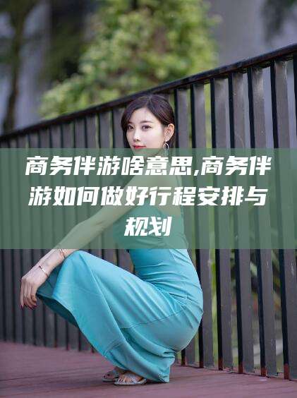 通化商务伴游啥意思,商务伴游如何做好行程安排与规划