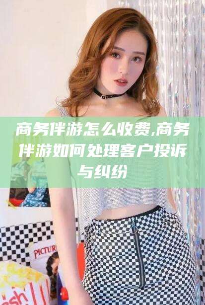 通化商务伴游怎么收费,商务伴游如何处理客户投诉与纠纷