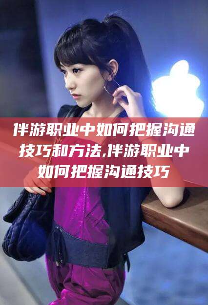 通化伴游职业中如何把握沟通技巧和方法,伴游职业中如何把握沟通技巧