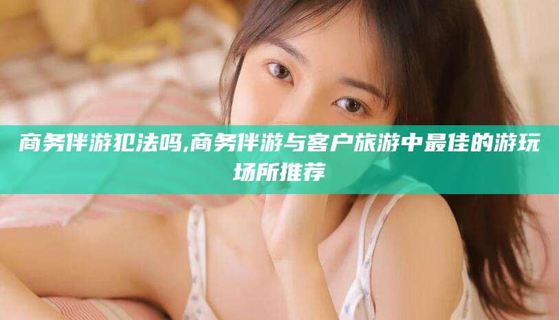 通化商务伴游犯法吗,商务伴游与客户旅游中最佳的游玩场所推荐