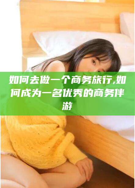 通化如何去做一个商务旅行,如何成为一名优秀的商务伴游