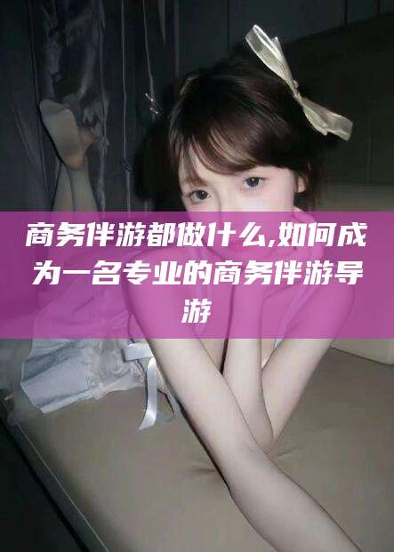 通化商务伴游都做什么,如何成为一名专业的商务伴游导游