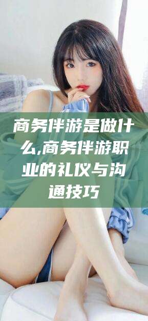 通化商务伴游是做什么,商务伴游职业的礼仪与沟通技巧