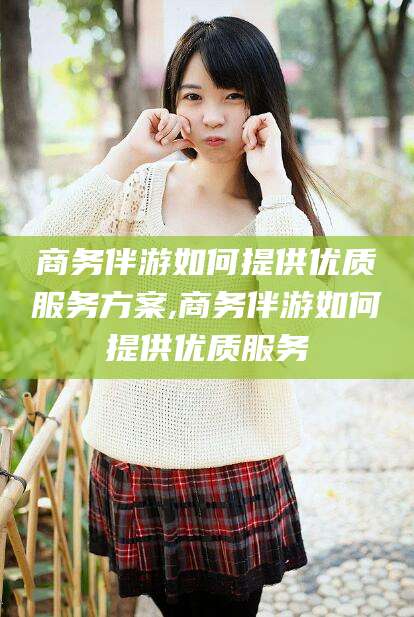 通化商务伴游如何提供优质服务方案,商务伴游如何提供优质服务