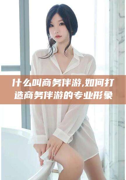 通化什么叫商务伴游,如何打造商务伴游的专业形象
