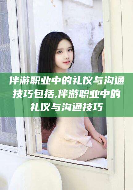 通化伴游职业中的礼仪与沟通技巧包括,伴游职业中的礼仪与沟通技巧