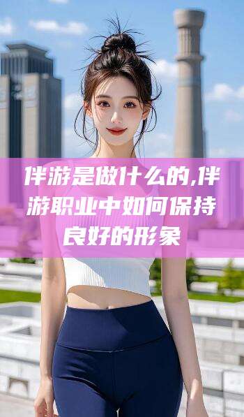 通化伴游是做什么的,伴游职业中如何保持良好的形象