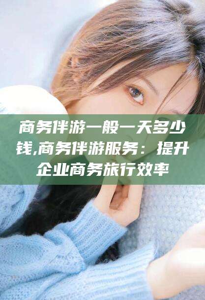 通化商务伴游一般一天多少钱,商务伴游服务：提升企业商务旅行效率