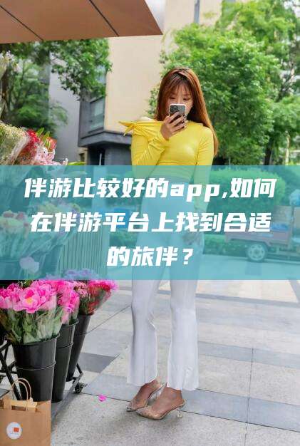 通化伴游比较好的app,如何在伴游平台上找到合适的旅伴？