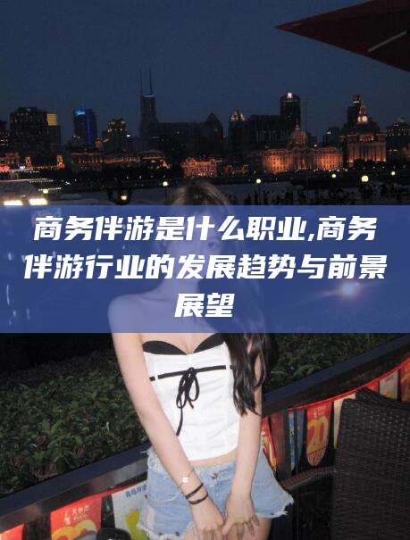 通化商务伴游是什么职业,商务伴游行业的发展趋势与前景展望