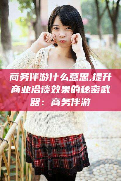 通化商务伴游什么意思,提升商业洽谈效果的秘密武器：商务伴游