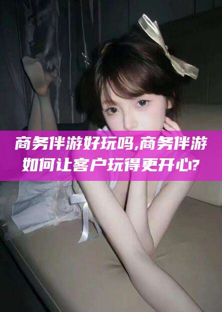 通化商务伴游好玩吗,商务伴游如何让客户玩得更开心?