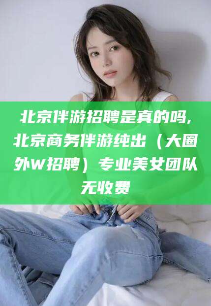 通化北京伴游招聘是真的吗,北京商务伴游纯出（大圈外W招聘）专业美女团队无收费