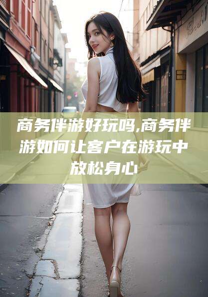 通化商务伴游好玩吗,商务伴游如何让客户在游玩中放松身心