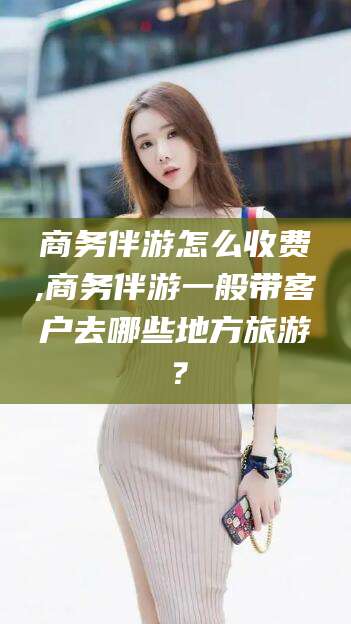 通化商务伴游怎么收费,商务伴游一般带客户去哪些地方旅游？