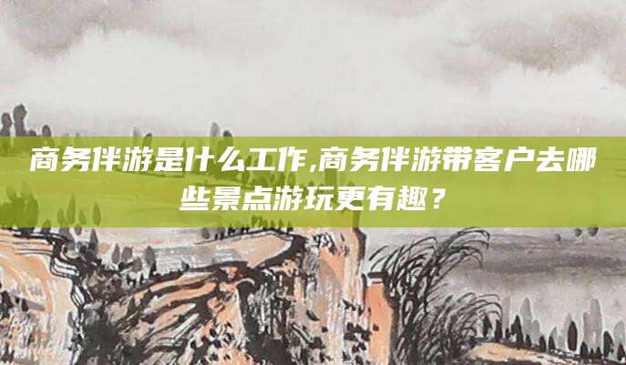 通化商务伴游是什么工作,商务伴游带客户去哪些景点游玩更有趣？