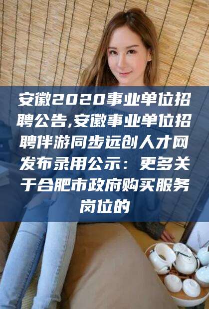 通化安徽2020事业单位招聘公告,安徽事业单位招聘伴游同步远创人才网发布录用公示：更多关于合肥市政府购买服务岗位的