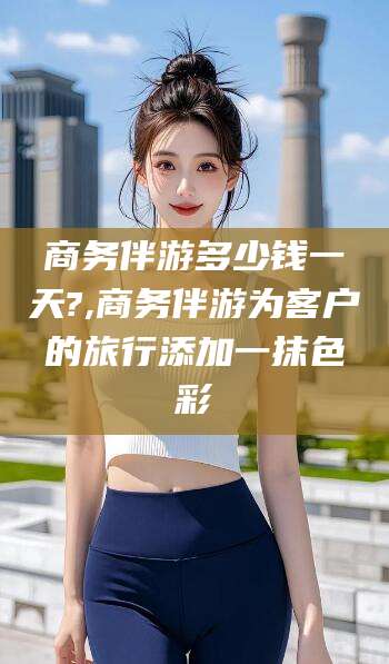 通化商务伴游多少钱一天?,商务伴游为客户的旅行添加一抹色彩