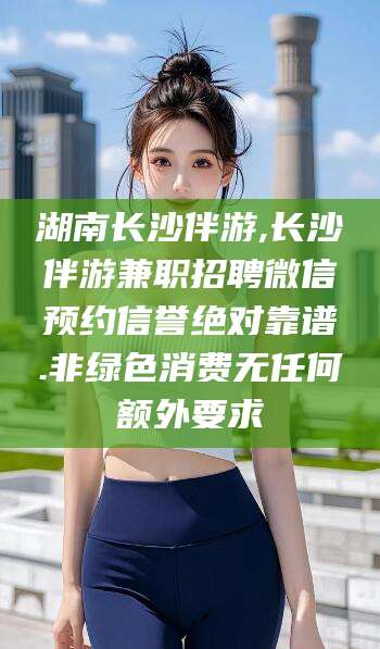 通化湖南长沙伴游,长沙伴游兼职招聘微信预约信誉绝对靠谱.非绿色消费无任何额外要求