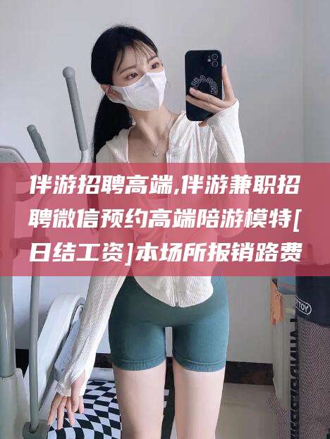 通化伴游招聘高端,伴游兼职招聘微信预约高端陪游模特[日结工资]本场所报销路费