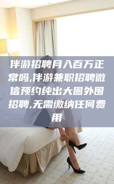 通化伴游招聘月入百万正常吗,伴游兼职招聘微信预约纯出大圈外围招聘,无需缴纳任何费用