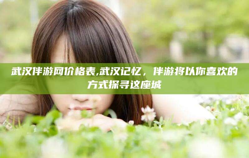 通化武汉伴游网价格表,武汉记忆，伴游将以你喜欢的方式探寻这座城