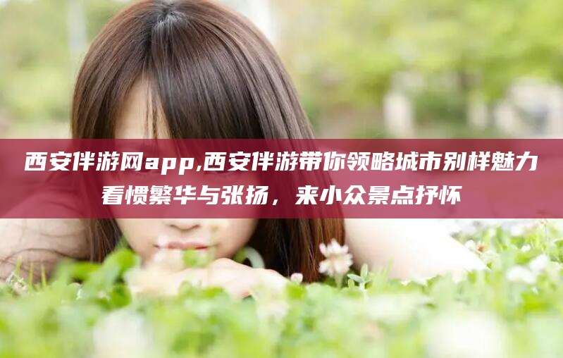 通化西安伴游网app,西安伴游带你领略城市别样魅力看惯繁华与张扬，来小众景点抒怀