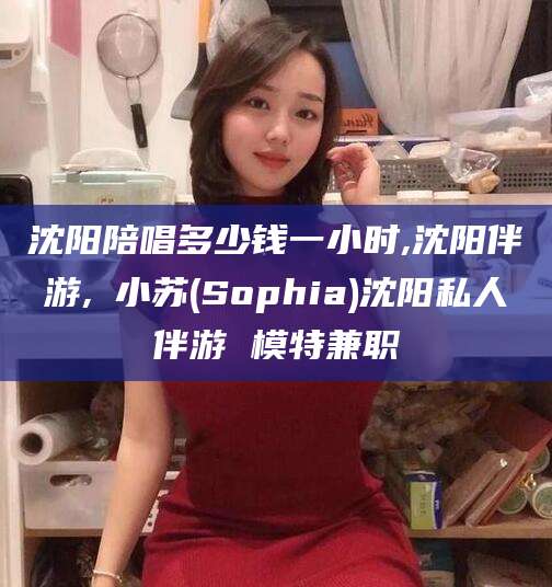 通化沈阳陪唱多少钱一小时,沈阳伴游,贠小苏(Sophia)沈阳私人伴游 模特兼职