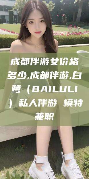 通化成都伴游女价格多少,成都伴游,白鹭（BAILULI）私人伴游 模特兼职