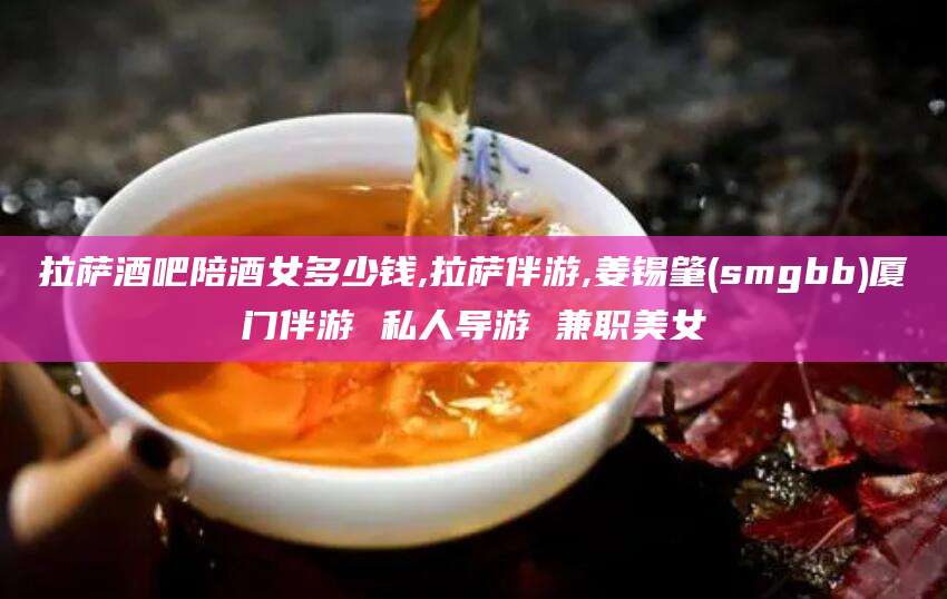 拉萨酒吧陪酒女多少钱,拉萨伴游,姜锡肇(smgbb)厦门伴游 私人导游 兼职美女