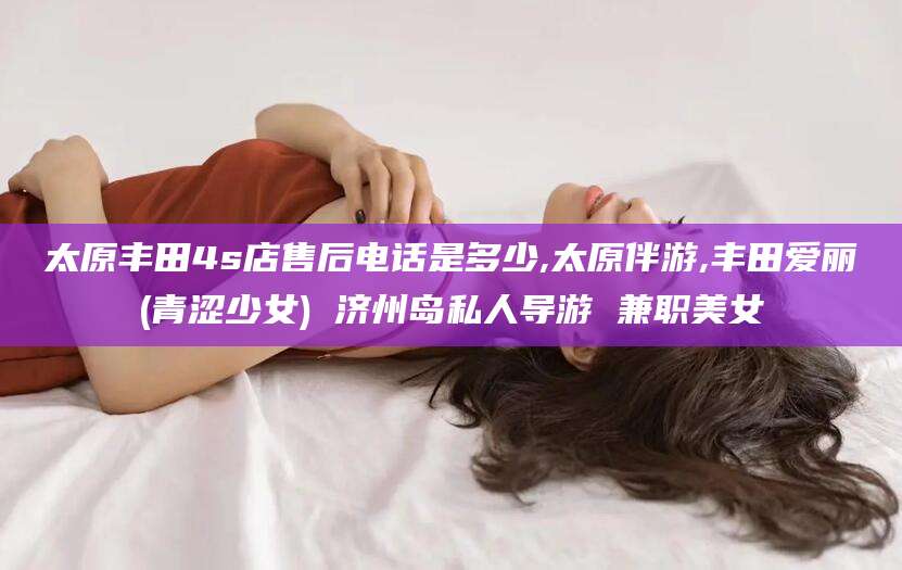 通化太原丰田4s店售后电话是多少,太原伴游,丰田爱丽(青涩少女) 济州岛私人导游 兼职美女