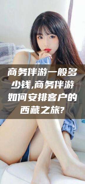 通化商务伴游一般多少钱,商务伴游如何安排客户的西藏之旅?