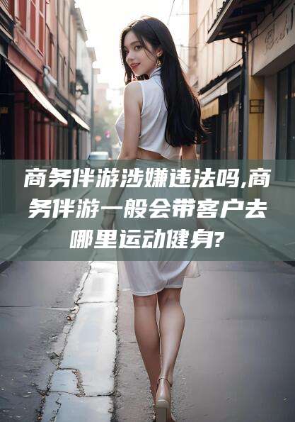 通化商务伴游涉嫌违法吗,商务伴游一般会带客户去哪里运动健身?