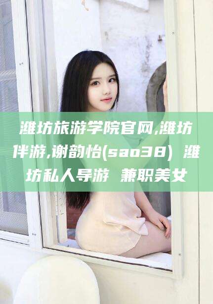 通化潍坊旅游学院官网,潍坊伴游,谢韵怡(sao38) 潍坊私人导游 兼职美女