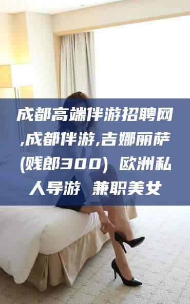 通化成都高端伴游招聘网,成都伴游,吉娜丽萨(贱郎300) 欧洲私人导游 兼职美女
