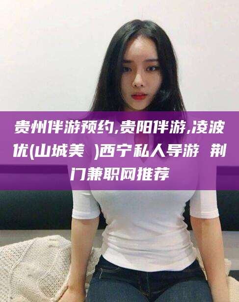 通化贵州伴游预约,贵阳伴游,凌波优(山城美姫)西宁私人导游 荆门兼职网推荐