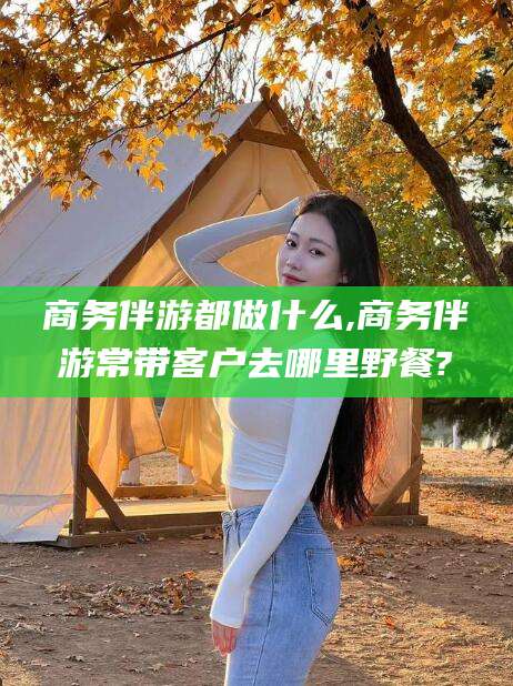 通化商务伴游都做什么,商务伴游常带客户去哪里野餐?